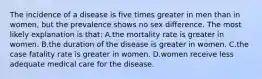 The incidence of a disease is five times greater in men than in women, but the prevalence shows no sex difference. The most likely explanation is that: A.the mortality rate is greater in women. B.the duration of the disease is greater in women. C.the case fatality rate is greater in women. D.women receive less adequate medical care for the disease.