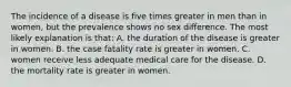 The incidence of a disease is five times greater in men than in women, but the prevalence shows no sex difference. The most likely explanation is that: A. the duration of the disease is greater in women. B. the case fatality rate is greater in women. C. women receive less adequate medical care for the disease. D. the mortality rate is greater in women.