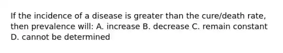 If the incidence of a disease is greater than the cure/death rate, then prevalence will: A. increase B. decrease C. remain constant D. cannot be determined