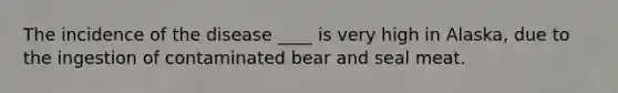 The incidence of the disease ____ is very high in Alaska, due to the ingestion of contaminated bear and seal meat.