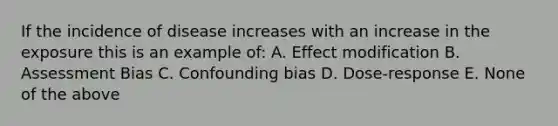 If the incidence of disease increases with an increase in the exposure this is an example of: A. Effect modification B. Assessment Bias C. Confounding bias D. Dose-response E. None of the above