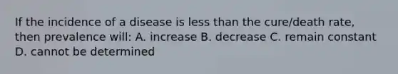 If the incidence of a disease is less than the cure/death rate, then prevalence will: A. increase B. decrease C. remain constant D. cannot be determined