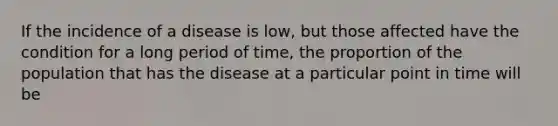 If the incidence of a disease is low, but those affected have the condition for a long period of time, the proportion of the population that has the disease at a particular point in time will be