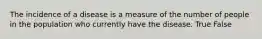 The incidence of a disease is a measure of the number of people in the population who currently have the disease. True False