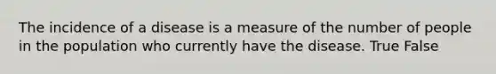 The incidence of a disease is a measure of the number of people in the population who currently have the disease. True False