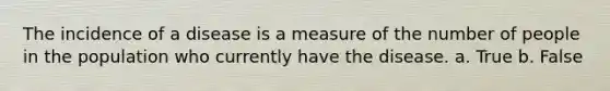 The incidence of a disease is a measure of the number of people in the population who currently have the disease. a. True b. False