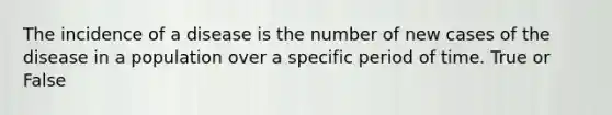 The incidence of a disease is the number of new cases of the disease in a population over a specific period of time. True or False