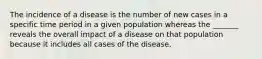 The incidence of a disease is the number of new cases in a specific time period in a given population whereas the _______ reveals the overall impact of a disease on that population because it includes all cases of the disease.