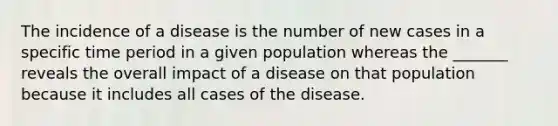 The incidence of a disease is the number of new cases in a specific time period in a given population whereas the _______ reveals the overall impact of a disease on that population because it includes all cases of the disease.