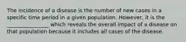 The incidence of a disease is the number of new cases in a specific time period in a given population. However, it is the ________________ which reveals the overall impact of a disease on that population because it includes all cases of the disease.