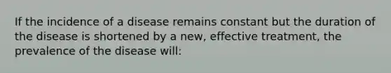 If the incidence of a disease remains constant but the duration of the disease is shortened by a new, effective treatment, the prevalence of the disease will: