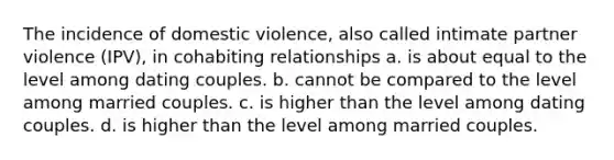 The incidence of domestic violence, also called intimate partner violence (IPV), in cohabiting relationships a. is about equal to the level among dating couples. b. cannot be compared to the level among married couples. c. is higher than the level among dating couples. d. is higher than the level among married couples.