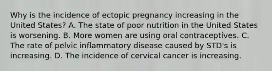 Why is the incidence of ectopic pregnancy increasing in the United States? A. The state of poor nutrition in the United States is worsening. B. More women are using oral contraceptives. C. The rate of pelvic inflammatory disease caused by STD's is increasing. D. The incidence of cervical cancer is increasing.