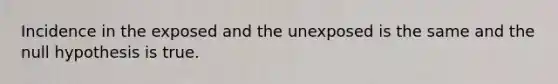 Incidence in the exposed and the unexposed is the same and the null hypothesis is true.