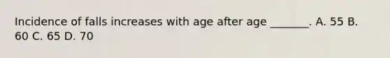 Incidence of falls increases with age after age _______. A. 55 B. 60 C. 65 D. 70