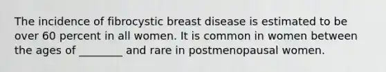 The incidence of fibrocystic breast disease is estimated to be over 60 percent in all women. It is common in women between the ages of ________ and rare in postmenopausal women.