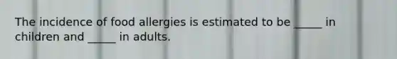 The incidence of food allergies is estimated to be _____ in children and _____ in adults.