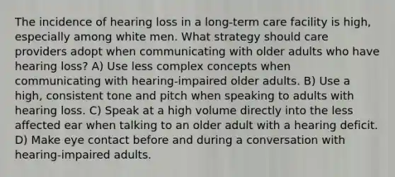 The incidence of hearing loss in a long-term care facility is high, especially among white men. What strategy should care providers adopt when communicating with older adults who have hearing loss? A) Use less complex concepts when communicating with hearing-impaired older adults. B) Use a high, consistent tone and pitch when speaking to adults with hearing loss. C) Speak at a high volume directly into the less affected ear when talking to an older adult with a hearing deficit. D) Make eye contact before and during a conversation with hearing-impaired adults.