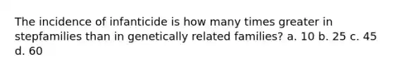 The incidence of infanticide is how many times greater in stepfamilies than in genetically related families? a. 10 b. 25 c. 45 d. 60