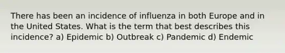 There has been an incidence of influenza in both Europe and in the United States. What is the term that best describes this incidence? a) Epidemic b) Outbreak c) Pandemic d) Endemic