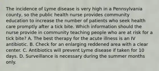 The incidence of Lyme disease is very high in a Pennsylvania county, so the public health nurse provides community education to increase the number of patients who seek health care promptly after a tick bite. Which information should the nurse provide in community teaching people who are at risk for a tick bite? A. The best therapy for the acute illness is an IV antibiotic. B. Check for an enlarging reddened area with a clear center. C. Antibiotics will prevent Lyme disease if taken for 10 days. D. Surveillance is necessary during the summer months only.