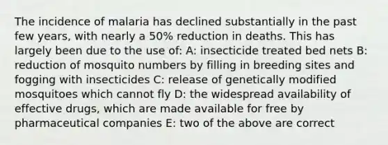 The incidence of malaria has declined substantially in the past few years, with nearly a 50% reduction in deaths. This has largely been due to the use of: A: insecticide treated bed nets B: reduction of mosquito numbers by filling in breeding sites and fogging with insecticides C: release of genetically modified mosquitoes which cannot fly D: the widespread availability of effective drugs, which are made available for free by pharmaceutical companies E: two of the above are correct