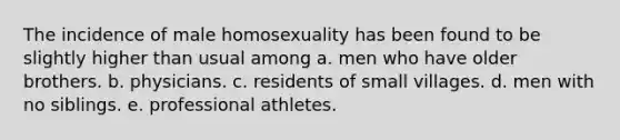 The incidence of male homosexuality has been found to be slightly higher than usual among a. men who have older brothers. b. physicians. c. residents of small villages. d. men with no siblings. e. professional athletes.