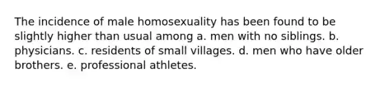 The incidence of male homosexuality has been found to be slightly higher than usual among a. men with no siblings. b. physicians. c. residents of small villages. d. men who have older brothers. e. professional athletes.