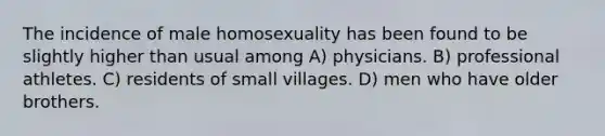 The incidence of male homosexuality has been found to be slightly higher than usual among A) physicians. B) professional athletes. C) residents of small villages. D) men who have older brothers.