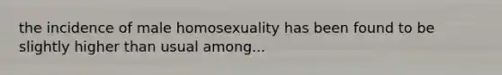 the incidence of male homosexuality has been found to be slightly higher than usual among...