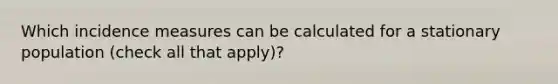 Which incidence measures can be calculated for a stationary population (check all that apply)?