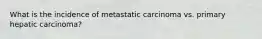 What is the incidence of metastatic carcinoma vs. primary hepatic carcinoma?