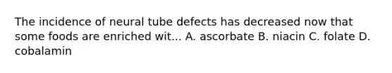 The incidence of neural tube defects has decreased now that some foods are enriched wit... A. ascorbate B. niacin C. folate D. cobalamin