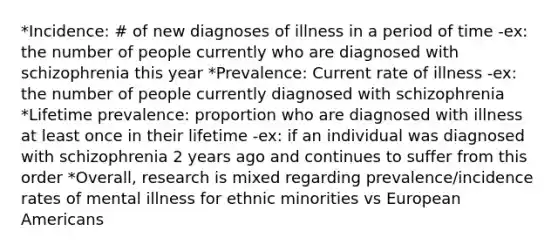 *Incidence: # of new diagnoses of illness in a period of time -ex: the number of people currently who are diagnosed with schizophrenia this year *Prevalence: Current rate of illness -ex: the number of people currently diagnosed with schizophrenia *Lifetime prevalence: proportion who are diagnosed with illness at least once in their lifetime -ex: if an individual was diagnosed with schizophrenia 2 years ago and continues to suffer from this order *Overall, research is mixed regarding prevalence/incidence rates of mental illness for ethnic minorities vs European Americans