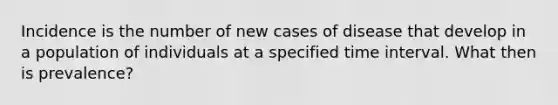 Incidence is the number of new cases of disease that develop in a population of individuals at a specified time interval. What then is prevalence?