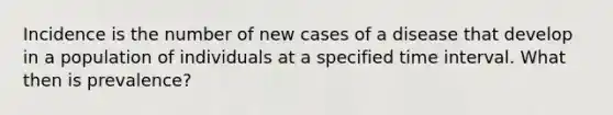 Incidence is the number of new cases of a disease that develop in a population of individuals at a specified time interval. What then is prevalence?