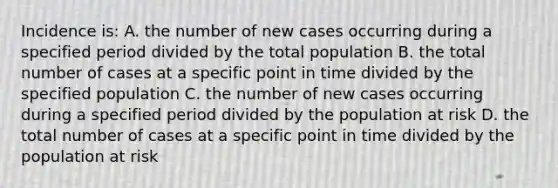 Incidence is: A. the number of new cases occurring during a specified period divided by the total population B. the total number of cases at a specific point in time divided by the specified population C. the number of new cases occurring during a specified period divided by the population at risk D. the total number of cases at a specific point in time divided by the population at risk