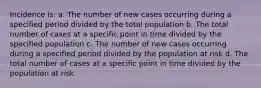 Incidence is: a. The number of new cases occurring during a specified period divided by the total population b. The total number of cases at a specific point in time divided by the specified population c. The number of new cases occurring during a specified period divided by the population at risk d. The total number of cases at a specific point in time divided by the population at risk