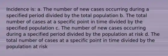 Incidence is: a. The number of new cases occurring during a specified period divided by the total population b. The total number of cases at a specific point in time divided by the specified population c. The number of new cases occurring during a specified period divided by the population at risk d. The total number of cases at a specific point in time divided by the population at risk