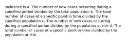 Incidence is a. The number of new cases occurring during a specified period divided by the total population b. The total number of cases at a specific point in time divided by the specified population c. The number of new cases occurring during a specified period divided by the population at risk d. The total number of cases at a specific point in time divided by the population at risk