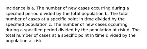 Incidence is a. The number of new cases occurring during a specified period divided by the total population b. The total number of cases at a specific point in time divided by the specified population c. The number of new cases occurring during a specified period divided by the population at risk d. The total number of cases at a specific point in time divided by the population at risk