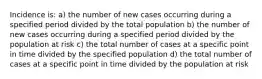 Incidence is: a) the number of new cases occurring during a specified period divided by the total population b) the number of new cases occurring during a specified period divided by the population at risk c) the total number of cases at a specific point in time divided by the specified population d) the total number of cases at a specific point in time divided by the population at risk