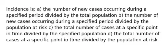 Incidence is: a) the number of new cases occurring during a specified period divided by the total population b) the number of new cases occurring during a specified period divided by the population at risk c) the total number of cases at a specific point in time divided by the specified population d) the total number of cases at a specific point in time divided by the population at risk