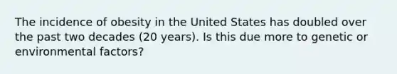 The incidence of obesity in the United States has doubled over the past two decades (20 years). Is this due more to genetic or environmental factors?