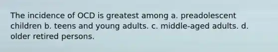 The incidence of OCD is greatest among a. preadolescent children b. teens and young adults. c. middle-aged adults. d. older retired persons.