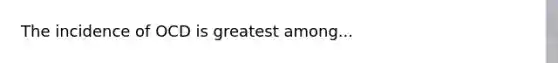 The incidence of OCD is greatest among...