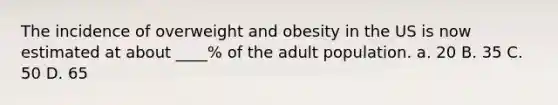 The incidence of overweight and obesity in the US is now estimated at about ____% of the adult population. a. 20 B. 35 C. 50 D. 65