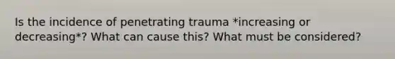 Is the incidence of penetrating trauma *increasing or decreasing*? What can cause this? What must be considered?