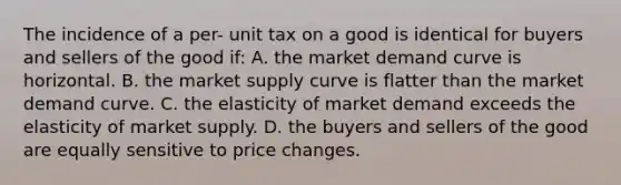 The incidence of a per- unit tax on a good is identical for buyers and sellers of the good if: A. the market demand curve is horizontal. B. the market supply curve is flatter than the market demand curve. C. the elasticity of market demand exceeds the elasticity of market supply. D. the buyers and sellers of the good are equally sensitive to price changes.