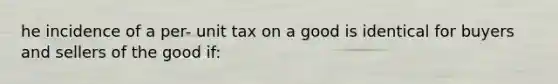 he incidence of a per- unit tax on a good is identical for buyers and sellers of the good if: